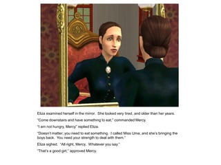 Eliza examined herself in the mirror. She looked very tired, and older than her years.
“Come downstairs and have something to eat,” commanded Mercy.
“I am not hungry, Mercy” replied Eliza.
“Doesn‟t matter; you need to eat something. I called Miss Uma, and she‟s bringing the
boys back. You need your strength to deal with them.”
Eliza sighed. “All right, Mercy. Whatever you say.”
“That‟s a good girl,” approved Mercy.
 