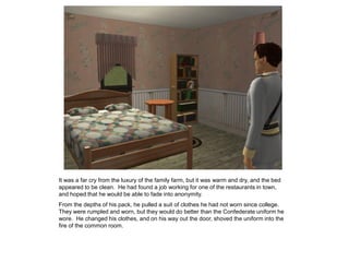 It was a far cry from the luxury of the family farm, but it was warm and dry, and the bed
appeared to be clean. He had found a job working for one of the restaurants in town,
and hoped that he would be able to fade into anonymity.
From the depths of his pack, he pulled a suit of clothes he had not worn since college.
They were rumpled and worn, but they would do better than the Confederate uniform he
wore. He changed his clothes, and on his way out the door, shoved the uniform into the
fire of the common room.
 