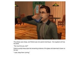 The whisky was cheep, and Patrick was not used to hard liquor. He coughed a bit has
he drank.
“Too much for you, kid?”
Patrick quickly threw back the remaining contents of his glass and slammed it down on
the bar.
“I said, keep them coming.”
 