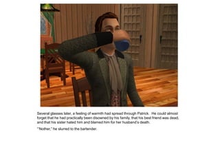 Several glasses later, a feeling of warmth had spread through Patrick. He could almost
forget that he had practically been disowned by his family, that his best friend was dead,
and that his sister hated him and blamed him for her husband‟s death.
“‟Nother,” he slurred to the bartender.
 