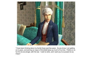 “I have been thinking about my family these past few years. As you know, I am getting
on in years, and serving as mayor of Simsfield takes up much of my time. Politics is no
fun for me any longer, with the war. I wish to retire, and I want you to succeed me as
mayor.”
 