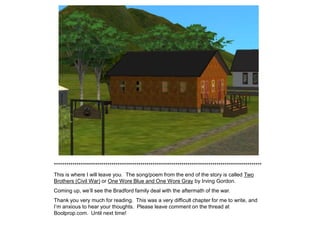 *****************************************************************************************************
This is where I will leave you. The song/poem from the end of the story is called Two
Brothers (Civil War) or One Wore Blue and One Wore Gray by Irving Gordon.
Coming up, we‟ll see the Bradford family deal with the aftermath of the war.
Thank you very much for reading. This was a very difficult chapter for me to write, and
I‟m anxious to hear your thoughts. Please leave comment on the thread at
Boolprop.com. Until next time!
 