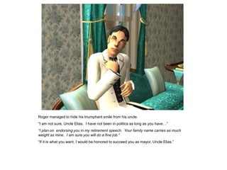 Roger managed to hide his triumphant smile from his uncle.
“I am not sure, Uncle Elias. I have not been in politics as long as you have…”
“I plan on endorsing you in my retirement speech. Your family name carries as much
weight as mine. I am sure you will do a fine job.”
“If it is what you want, I would be honored to succeed you as mayor, Uncle Elias.”
 