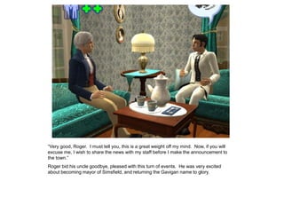 “Very good, Roger. I must tell you, this is a great weight off my mind. Now, if you will
excuse me, I wish to share the news with my staff before I make the announcement to
the town.”
Roger bid his uncle goodbye, pleased with this turn of events. He was very excited
about becoming mayor of Simsfield, and returning the Gavigan name to glory.
 