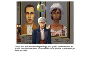 And so, a few days after his meeting with Roger, Elias gave his retirement speech. He
praised Simsfield and its people, and assured them that Roger would do an excellent job
as the new mayor.
 