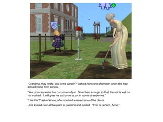 “Grandma, may I help you in the garden?” asked Anne one afternoon when she had
arrived home from school.
“Yes, you can water the cucumbers dear. Give them enough so that the soil is wet but
not soaked. It will give me a chance to put in some strawberries.”
“Like this?” asked Anne, after she had watered one of the plants.
Uma looked over at the plant in question and smiled. “That is perfect, Anne.”
 