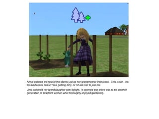 Anne watered the rest of the plants just as her grandmother instructed. This is fun. It‟s
too bad Diana doesn‟t like getting dirty, or I‟d ask her to join me.
Uma watched her granddaughter with delight. It seemed that there was to be another
generation of Bradford women who thoroughly enjoyed gardening.
 