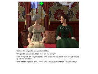 “Mother, it is so good to see you!” cried Eliza.
“It is good to see you too, Eliza. How are you fairing?”
“I am doing well. I‟m very tired all the time, and Mercy can barely cook enough to keep
up with my appetite.”
“That is to be expected, dear,” smiled Uma. “Have you heard from Mr. Alcott lately?”
 