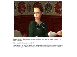 Eliza bit her lip. “Not recently. I write to him often, but I have no way of knowing if my
letters get to him.”
“Have you told him about the baby?”
Eliza nodded. “As soon as I knew. The last letter I received from him made no mention
of it. He only spoke of them marching towards Pennsimvania, towards some battle.”
 