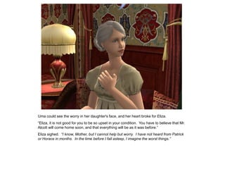 Uma could see the worry in her daughter's face, and her heart broke for Eliza.
“Eliza, it is not good for you to be so upset in your condition. You have to believe that Mr.
Alcott will come home soon, and that everything will be as it was before.”
Eliza sighed. “I know, Mother, but I cannot help but worry. I have not heard from Patrick
or Horace in months. In the time before I fall asleep, I imagine the worst things.”
 