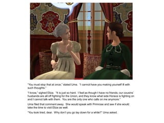 “You must stop that at once,” stated Uma. “I cannot have you making yourself ill with
such thoughts.”
“I know,” sighed Eliza. “It is just so hard. I feel as though I have no friends; our cousins‟
husbands are all off fighting for the Union, and they know what side Horace is fighting on
and I cannot talk with them. You are the only one who calls on me anymore.”
Uma filed that comment away. She would speak with Primrose and see if she would
take the time to visit Eliza as well.
“You look tired, dear. Why don‟t you go lay down for a while?” Uma asked.
 