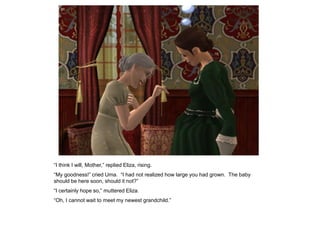 “I think I will, Mother,” replied Eliza, rising.
“My goodness!” cried Uma. “I had not realized how large you had grown. The baby
should be here soon, should it not?”
“I certainly hope so,” muttered Eliza.
“Oh, I cannot wait to meet my newest grandchild.”
 