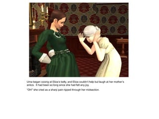Uma began cooing at Eliza‟s belly, and Eliza couldn‟t help but laugh at her mother‟s
antics. It had been so long since she had felt any joy.
“Oh!” she cried as a sharp pain ripped through her midsection.
 