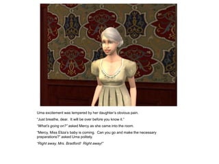 Uma excitement was tempered by her daughter‟s obvious pain.
“Just breathe, dear. It will be over before you know it.”
“What‟s going on?” asked Mercy as she came into the room.
“Mercy, Miss Eliza‟s baby is coming. Can you go and make the necessary
preparations?” asked Uma politely.
“Right away, Mrs. Bradford! Right away!”
 