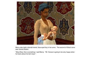 Mercy also held a blonde haired, blue eyed boy in her arms. The second of Eliza‟s sons
was named Robert.
“Miss Eliza, this is something,” said Mercy. “Mr. Horace is going to be very happy when
he hears about his twin boys.”
 