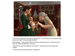 “You are very right about that, Mercy,” agreed Uma. “Aren‟t they just the sweetest things
you‟ve ever seen? And practically identical!”
Eliza laughed. “They will be as think as thieves when they grow up. Horace and I will
have our hands full with them, I am sure.”
“Why don‟t you get them settled in the nursery? They both look tired, just like their
mother.”
“That sounds like an excellent idea,” agreed Eliza.
 