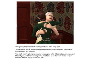 After getting the twins settled, Eliza rejoined Uma in the living room.
“Mother, would you be horribly disappointed if I asked you to come back tomorrow to
finish this visit? I‟m very tired.”
“Not at all, dear,” replied Uma, hugging her daughter tight. “I‟ll come back tomorrow, and
I‟ll see if your Aunt Primrose can join me. We‟ll set it up so that you‟ll always have an
extra set of hands around to help you out.”
 