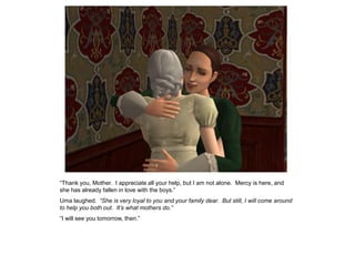 “Thank you, Mother. I appreciate all your help, but I am not alone. Mercy is here, and
she has already fallen in love with the boys.”
Uma laughed. “She is very loyal to you and your family dear. But still, I will come around
to help you both out. It‟s what mothers do.”
“I will see you tomorrow, then.”
 