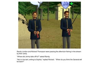 Randy London and Richard Thompson were passing the afternoon fishing in the stream
by their camp.
“Where did Jimmy take off to?” asked Randy.
“He‟s in his tent, writing to Sophia,” replied Richard. “When do you think the General will
be back?”
 