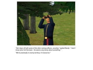 “He‟s been off with some of the other ranking officers, scouting,” replied Randy. “I don‟t
know when he‟ll be back. He seems very tense about something.”
“We‟re practically in enemy territory; I‟m tense too.”
 