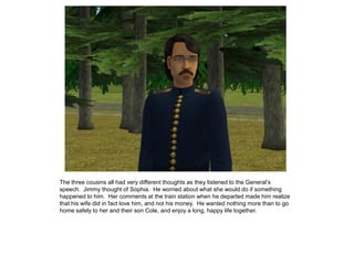 The three cousins all had very different thoughts as they listened to the General‟s
speech. Jimmy thought of Sophia. He worried about what she would do if something
happened to him. Her comments at the train station when he departed made him realize
that his wife did in fact love him, and not his money. He wanted nothing more than to go
home safely to her and their son Cole, and enjoy a long, happy life together.
 