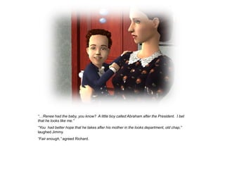 “…Renee had the baby, you know? A little boy called Abraham after the President. I bet
that he looks like me.”
“You had better hope that he takes after his mother in the looks department, old chap,”
laughed Jimmy.
“Fair enough,” agreed Richard.
 