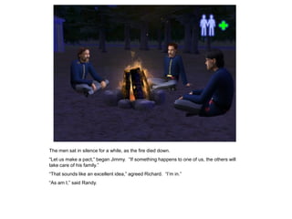 The men sat in silence for a while, as the fire died down.
“Let us make a pact,” began Jimmy. “If something happens to one of us, the others will
take care of his family.”
“That sounds like an excellent idea,” agreed Richard. “I‟m in.”
“As am I,” said Randy.
 