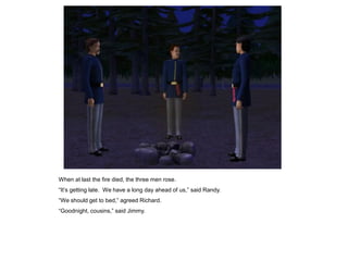 When at last the fire died, the three men rose.
“It‟s getting late. We have a long day ahead of us,” said Randy.
“We should get to bed,” agreed Richard.
“Goodnight, cousins,” said Jimmy.
 