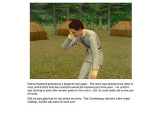 Patrick Bradford groaned as it began to rain again. The camp was already knee-deep in
mud, and it didn‟t look like conditions would be improving any time soon. His uniform
was starting to wear after several years on the march, and he could really use a new pair
of boots.
Still, he was glad that he had joined the army. The Confederacy had won a few major
victories, but the war wars far from over.
 