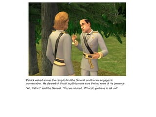 Patrick walked across the camp to find the General and Horace engaged in
conversation. He cleared his throat loudly to make sure the two knew of his presence.
“Ah, Patrick!” said the General. “You‟ve returned. What do you have to tell us?”
 
