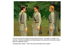 “The Union troops are camped not five miles from here. They plan on a battle in the
morning. There are unplanted corn fields between the camps which would be an ideal
place to engage the enemy.”
“Excellent work, Patrick. That is the exact information that I needed.”
 