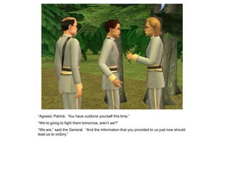 “Agreed, Patrick. You have outdone yourself this time.”
“We‟re going to fight them tomorrow, aren‟t we?”
“We are,” said the General. “And the information that you provided to us just now should
lead us to victory.”
 