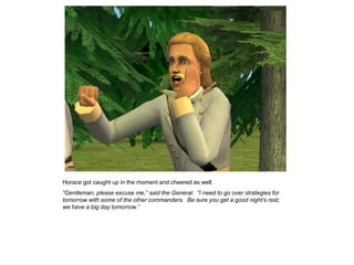 Horace got caught up in the moment and cheered as well.
“Gentleman, please excuse me,” said the General. “I need to go over strategies for
tomorrow with some of the other commanders. Be sure you get a good night‟s rest;
we have a big day tomorrow.”
 