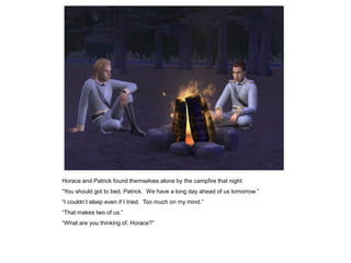 Horace and Patrick found themselves alone by the campfire that night.
“You should got to bed, Patrick. We have a long day ahead of us tomorrow.”
“I couldn‟t sleep even if I tried. Too much on my mind.”
“That makes two of us.”
“What are you thinking of, Horace?”
 