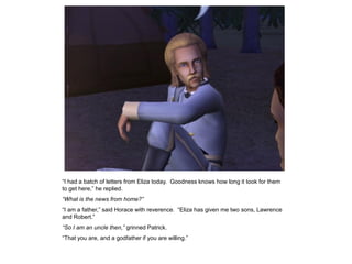 “I had a batch of letters from Eliza today. Goodness knows how long it took for them
to get here,” he replied.
“What is the news from home?”
“I am a father,” said Horace with reverence. “Eliza has given me two sons, Lawrence
and Robert.”
“So I am an uncle then,” grinned Patrick.
“That you are, and a godfather if you are willing.”
 