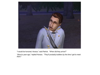 “I would be honored, Horace,” said Patrick. “When did they arrive?”
“About a year ago,” replied Horace. “They‟ll probably toddlers by the time I get to meet
them.”
 