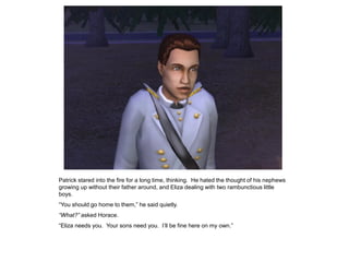 Patrick stared into the fire for a long time, thinking. He hated the thought of his nephews
growing up without their father around, and Eliza dealing with two rambunctious little
boys.
“You should go home to them,” he said quietly.
“What?” asked Horace.
“Eliza needs you. Your sons need you. I‟ll be fine here on my own.”
 