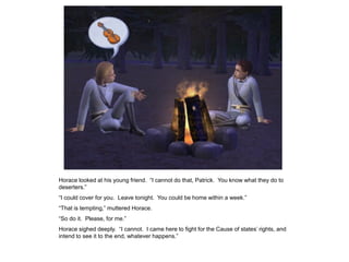 Horace looked at his young friend. “I cannot do that, Patrick. You know what they do to
deserters.”
“I could cover for you. Leave tonight. You could be home within a week.”
“That is tempting,” muttered Horace.
“So do it. Please, for me.”
Horace sighed deeply. “I cannot. I came here to fight for the Cause of states‟ rights, and
intend to see it to the end, whatever happens.”
 