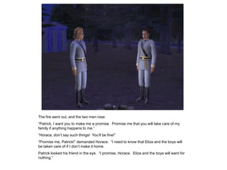 The fire went out, and the two men rose.
“Patrick, I want you to make me a promise. Promise me that you will take care of my
family if anything happens to me.”
“Horace, don‟t say such things! You‟ll be fine!”
“Promise me, Patrick!” demanded Horace. “I need to know that Eliza and the boys will
be taken care of if I don‟t make it home.
Patrick looked his friend in the eye. “I promise, Horace. Eliza and the boys will want for
nothing.”
 