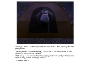 “Thank you, Patrick. That means much to me,” said Horace. “Now, we really should be
getting to bed.”
“It‟s raining again,” complained Patrick. “I cannot wait for this war to be over so I can
sleep with a proper roof over my head.”
“Well, rest up so you can whip those Yankees properly tomorrow, and you‟ll be one step
closer to doing just that. Goodnight, Patrick.”
“Goodnight, Horace.”
 