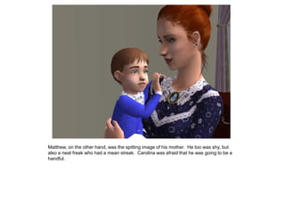 Matthew, on the other hand, was the spitting image of his mother. He too was shy, but
also a neat freak who had a mean streak. Carolina was afraid that he was going to be a
handful.
 