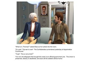 “What is it, Thomas?” asked Elias as he rushed into the room.
“It‟s over! The war is over! The Confederates surrendered yesterday at Appsimattox
Courthouse.”
“Truly? This is not a trick?”
“It is not; the telegraph that brought the news is an official government one. The Union is
preserved, slavery is abolished, and soon all the soldiers will be home.”
 
