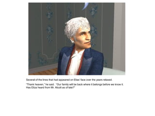 Several of the lines that had appeared on Elias‟ face over the years relaxed.
“Thank heaven,” he said. “Our family will be back where it belongs before we know it.
Has Eliza heard from Mr. Alcott as of late?”
 