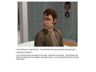 “I do not think so,” said Thomas. “The last letter she got was almost two years past.”
“And what of Patrick?”
“I don‟t think that she has news of him either. But she is not worried. The mail from the
South has been less than reliable, and paper scarce. I am sure that they‟ll both be home
before long.”
 