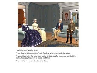 “My goodness,” gasped Uma.
“Here, Mother, let me help you,” said Carolina, who guided her to the settee.
“I cannot believe it. We have been hoping for this news for years, and now that it is
come, I scarcely know how to react,” said Uma.
“I know what you mean, dear,” replied Elias.
 