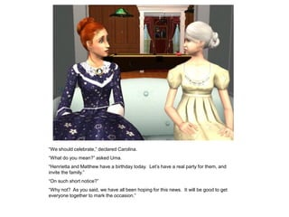 “We should celebrate,” declared Carolina.
“What do you mean?” asked Uma.
“Henrietta and Matthew have a birthday today. Let‟s have a real party for them, and
invite the family.”
“On such short notice?”
“Why not? As you said, we have all been hoping for this news. It will be good to get
everyone together to mark the occasion.”
 