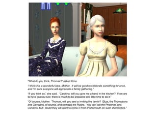“What do you think, Thomas?” asked Uma.
“I think it is a wonderful idea, Mother. It will be good to celebrate something for once,
and I‟m sure everyone will appreciate a family gathering.”
“If you think so,” she said. “Carolina, will you give me a hand in the kitchen? If we are
to have guests over, there is much to be prepared and little time to do it.”
“Of course, Mother. Thomas, will you see to inviting the family? Eliza, the Thompsons
and Gavigans, of course, and perhaps the Ryans. You can call the Phoenixs and
Londons, but I doubt they will want to come in from Portsimouth on such short notice.”
 
