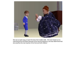 She set out right away to teach the twins their toddler skills. She had missed out on
instructing Anne and Diana because of her second pregnancy, and was determined that
she would be the main teacher of her third and forth children.
 