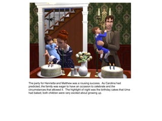 The party for Henrietta and Matthew was a rousing success. As Carolina had
predicted, the family was eager to have an occasion to celebrate and the
circumstances that allowed it. The highlight of night was the birthday cakes that Uma
had baked; both children were very excited about growing up.
 