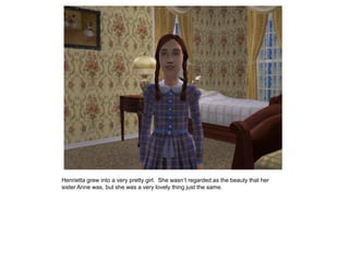 Henrietta grew into a very pretty girl. She wasn‟t regarded as the beauty that her
sister Anne was, but she was a very lovely thing just the same.
 